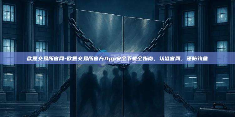 欧意交易所官网-欧意交易所官方App安全下载全指南，认准官网，谨防钓鱼